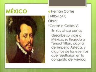 MÉXICO  Hernán Cortés
(1485-1547)
Obra:
*Cartas a Carlos V.
En sus cinco cartas
describe su viaje a
México, su llegada a
Tenochtitlán, capital
del imperio Azteca, y
algunos de los eventos
que resultarían en la
conquista de México.
 