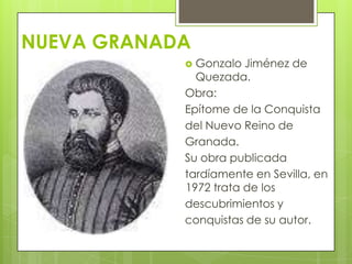 NUEVA GRANADA
 Gonzalo Jiménez de
Quezada.
Obra:
Epítome de la Conquista
del Nuevo Reino de
Granada.
Su obra publicada
tardíamente en Sevilla, en
1972 trata de los
descubrimientos y
conquistas de su autor.
 
