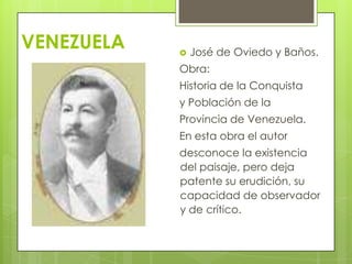 VENEZUELA  José de Oviedo y Baños.
Obra:
Historia de la Conquista
y Población de la
Provincia de Venezuela.
En esta obra el autor
desconoce la existencia
del paisaje, pero deja
patente su erudición, su
capacidad de observador
y de crítico.
 