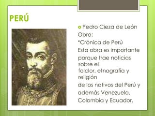 PERÚ
 Pedro Cieza de León
Obra:
*Crónica de Perú
Esta obra es importante
porque trae noticias
sobre el
folclor, etnografía y
religión
de los nativos del Perú y
además Venezuela,
Colombia y Ecuador.
 