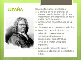 ESPAÑA Gonzalo Fernández de Oviedo
 El primero entre los cronistas en
intentar una visión de conjunto, una
recopilación enciclopédica de todo
lo visto hasta entonces.
 Sumario de la natural historia de la
Indias.
 Historia general y natural de la Indias.
 La actitud del autor frente a los
indios, de cuya naturaleza
humana, calidad moral y
capacidades para el trabajo
tenía, en general, una pobre
impresión.
 Su prejuicio indigenista es muy
evidente en La Historia General de la
Indias.
 