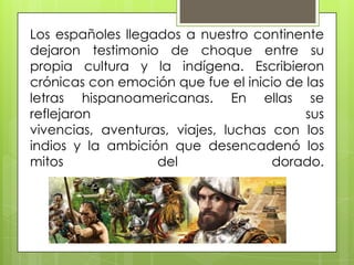 Los españoles llegados a nuestro continente
dejaron testimonio de choque entre su
propia cultura y la indígena. Escribieron
crónicas con emoción que fue el inicio de las
letras hispanoamericanas. En ellas se
reflejaron sus
vivencias, aventuras, viajes, luchas con los
indios y la ambición que desencadenó los
mitos del dorado.
 