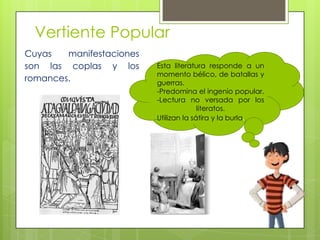 Vertiente Popular
Cuyas manifestaciones
son las coplas y los
romances.
Esta literatura responde a un
momento bélico, de batallas y
guerras.
-Predomina el ingenio popular.
-Lectura no versada por los
literatos.
Utilizan la sátira y la burla.
 