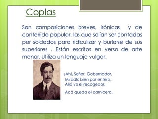 Coplas
Son composiciones breves, irónicas y de
contenido popular, las que solían ser contadas
por soldados para ridiculizar y burlarse de sus
superiores . Están escritos en verso de arte
menor. Utiliza un lenguaje vulgar.
¡Ah!, Señor, Gobernador,
Miradlo bien por entero,
Allá va el recogedor,
Acá queda el carnicero.
 
