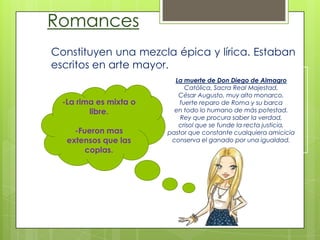 Romances
Constituyen una mezcla épica y lírica. Estaban
escritos en arte mayor.
La muerte de Don Diego de Almagro
Católica, Sacra Real Majestad,
César Augusto, muy alto monarco,
fuerte reparo de Roma y su barca
en todo lo humano de más potestad.
Rey que procura saber la verdad,
crisol que se funde la recta justicia,
pastor que constante cualquiera amicicia
conserva el ganado por una igualdad.
-La rima es mixta o
libre.
-Fueron mas
extensos que las
coplas.
 