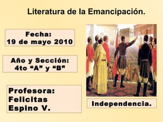Literatura de la Emancipación. Profesora:  Felicitas Espino V. Fecha:  19 de mayo 2010 Año y Sección: 4to “A” y “B” Independencia. 