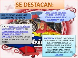CÁDIZ, ESPAÑA, 6 DE ABRIL
JOSE CELESTINO MUTIS: JOSÉ      DE 1732 – SANTA FÉ DE
CELESTINO MUTIS Y BOSIO:      BOGOTÁ, COLOMBIA, 11 DE
                                SEPTIEMBRE DE 1808)


FUE UN SACERDOTE, BOTÁNICO,
MATEMÁTICO Y DOCENTE DEL
COLEGIO MAYOR DE NUESTRA
SEÑORA DEL ROSARIO EN
SANTA FE, UNIVERSIDAD DONDE
                               LINGÜÍSTICA: ESTUDIÓ LAS LENGUAS
ACTUALMENTE REPOSAN SUS
                              INDÍGENAS DE SU ENTORNO Y, ENTRE
RESTOS.                           SUS ACTIVIDADES, ESTUVO LA
                                 ELABORACIÓN DE UNA SERIE DE
                                VOCABULARIOS ELEMENTALES (100
                                  PALABRAS DE CADA IDIOMA
                                INDÍGENA) POR ENCARGO DEL REY
                                          CARLOS III.
 
