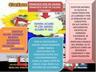 FRANCISCO JOSE DE CALDAS:
                       FRANCISCO JOSÉ DE CALDAS     ESCRITOR NOTABLE.
                              Y TENORIO :               SU ESTILO SE
                                                     CARACTERIZA POR
                                                    LA CLARIDAD Y POR
                                                    LA NOBLEZA DE LOS
                                                        CONCEPTOS.
                           POPAYÁN, OCTUBRE           EN SUS CARTAS Y
                           DE 1768 -SANTAFÉ,           DOCUMENTOS,
                           OCTUBRE DE 1816.             ESCRITOS EN
 FUE UN CIENTÍFICO,
 MILITAR, GEÓGRAFO,                                      HERMOSA
      BOTÁNICO,                                        CALIGRAFÍA, SE
    ASTRÓNOMO,                                           REVELA UN
    NATURALISTA,           POR SU ERUDICIÓN Y      IMPECABLE MANEJO
PERIODISTA, PRÓCER Y     VASTOS CONOCIMIENTOS       DEL IDIOMA, SU FE
MÁRTIR COLOMBIANO.            SOBRE TANTAS         CATÓLICA COMO UN
                             DISCIPLINAS FUE             REFERENTE
                                                    CONSTANTE Y UNA
                          CONOCIDO ENTRE SUS
                                                     GRAN ERUDICIÓN.
                           CONTEMPORÁNEOS
                         COMO EL SABIO, EPÍTETO
                          CON EL CUAL PASÓ A LA
                         HISTORIA DE COLOMBIA.
 