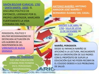 SIMÓN BOLÍVAR (CARACAS, 1783
 - SANTA MARTA, 1830). EL       ANTONIO NARIÑO: ANTONIO
 DISCURSO POLÍTICO DE           AMADOR JOSÉ NARIÑO Y
 ENTONCES, LIDERADO POR EL      BERNARDO ÁLVAREZ DEL CASAL:
 PROPIO LIBERTADOR, MARCARÍA
 FUERTEMENTE LA VIDA
 LITERARIA DEL PAÍS.                SANTAFÉ 9 DE ABRIL DE
                                     1765- VILLA DE LEYVA,
                                      13 DE DICIEMBRE DE
PERIODISTA, POLÍTICO Y                       1823.
MILITAR NEOGRANADINO DE
DESTACADA ACTUACIÓN EN
LOS ALBORES DE LA
INDEPENDENCIA DEL                NARIÑO, PERIODISTA
VIRREINATO DE NUEVA              DESDE SU INFANCIA NARIÑO SE
GRANADA.                         AFICIONÓ A LA LECTURA, INICIALMENTE
                                 BAJO LA ORIENTACIÓN DE SUS PADRES
     AVISO DEL TERREMOTO         CON EL PROPÓSITO DE SUPLIR LA
      FUE UNA PUBLICACIÓN        EDUCACIÓN QUE NO PODÍA RECIBIR EN
     EFÍMERA PERO PIONERA        EL COLEGIO DEBIDO A SUS PROBLEMAS
        EN EL PERIODISMO         DE SALUD.
         NEOGRANADINO.
 