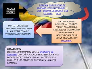 POPAYÁN, NUEVO REINO DE
                             GRANADA, 22 DE NOVIEMBRE DE
 CAMILO
                             1766 - SANTAFÉ DE BOGOTÁ, 5 DE
 TORRES:                            OCTUBRE DE 1816.


                                                 FUE UN ABOGADO,
                                              INTELECTUAL, POLÍTICO,
   POR SU FORMIDABLE
                                               PRÓCER Y MÁRTIR QUE
CAPACIDAD ORATORIA, PASÓ
                                             ENCABEZÓ EL MOVIMIENTO
  A LA HISTORIA COMO EL
                                                  DE LA PRIMERA
 VERBO DE LA REVOLUCIÓN.
                                               INDEPENDENCIA DE LA
                                               NUEVA GRANADA, HOY
                                                    COLOMBIA.


  OBRA ESCRITA
  EN 1809 SE INMORTALIZÓ CON SU MEMORIAL DE
  AGRAVIOS, UNA CRÍTICA AL GOBIERNO ESPAÑOL Y A LA
  FALTA DE OPORTUNIDADES PARA EL ACCESO DE LOS
  CRIOLLOS A LOS CARGOS DE DECISIÓN EN LA NUEVA
  GRANADA.
 
