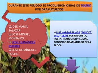 DURANTE ESTE PERIODO SE PRODUJERON OBRAS DE TEATRO
                 POR DRAMATURGOS:




JOSÉ MARÍA
SALAZAR
                           LUIS VARGAS TEJADA (BOGOTÁ,
 JOSÉ MIGUEL              1802 - 1829). FUE FABULISTA,
MONTALVO                   POETA, TRADUCTOR Y EL MÁS
 JOSÉ FERNÁNDEZ           CONOCIDO DRAMATURGO DE LA
MADRID                     ÉPOCA.
 JOSÉ DOMÍNGUEZ
ROCHE.
 
