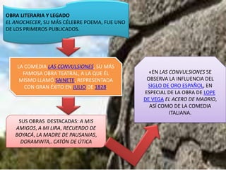 OBRA LITERARIA Y LEGADO
EL ANOCHECER, SU MÁS CÉLEBRE POEMA, FUE UNO
DE LOS PRIMEROS PUBLICADOS.




    LA COMEDIA LAS CONVULSIONES, SU MÁS
      FAMOSA OBRA TEATRAL, A LA QUE ÉL          «EN LAS CONVULSIONES SE
     MISMO LLAMÓ SAINETE, REPRESENTADA         OBSERVA LA INFLUENCIA DEL
       CON GRAN ÉXITO EN JULIO DE 1828.        SIGLO DE ORO ESPAÑOL, EN
                                              ESPECIAL DE LA OBRA DE LOPE
                                              DE VEGA EL ACERO DE MADRID,
                                                ASÍ COMO DE LA COMEDIA
                                                        ITALIANA.
    SUS OBRAS DESTACADAS: A MIS
   AMIGOS, A MI LIRA, RECUERDO DE
   BOYACÁ, LA MADRE DE PAUSANIAS,
     DORAMINTA,. CATÓN DE ÚTICA
 