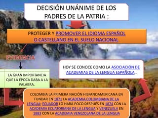DECISIÓN UNÁNIME DE LOS
                  PADRES DE LA PATRIA :

           PROTEGER Y PROMOVER EL IDIOMA ESPAÑOL
             O CASTELLANO EN EL SUELO NACIONAL.




                            HOY SE CONOCE COMO LA ASOCIACIÓN DE
                             ACADEMIAS DE LA LENGUA ESPAÑOLA .
 LA GRAN IMPORTANCIA
QUE LA ÉPOCA DABA A LA
       PALABRA.

            COLOMBIA LA PRIMERA NACIÓN HISPANOAMERICANA EN
              FUNDAR EN 1871 LA ACADEMIA COLOMBIANA DE LA
          LENGUA; ECUADOR LO HARÁ POCO DESPUÉS EN 1874 CON LA
            ACADEMIA ECUATORIANA DE LA LENGUA Y VENEZUELA EN
              1883 CON LA ACADEMIA VENEZOLANA DE LA LENGUA
 
