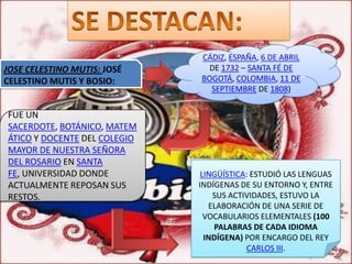 CÁDIZ, ESPAÑA, 6 DE ABRIL
JOSE CELESTINO MUTIS: JOSÉ      DE 1732 – SANTA FÉ DE
CELESTINO MUTIS Y BOSIO:      BOGOTÁ, COLOMBIA, 11 DE
                                SEPTIEMBRE DE 1808)

FUE UN
SACERDOTE, BOTÁNICO, MATEM
ÁTICO Y DOCENTE DEL COLEGIO
MAYOR DE NUESTRA SEÑORA
DEL ROSARIO EN SANTA
FE, UNIVERSIDAD DONDE          LINGÜÍSTICA: ESTUDIÓ LAS LENGUAS
ACTUALMENTE REPOSAN SUS       INDÍGENAS DE SU ENTORNO Y, ENTRE
RESTOS.                           SUS ACTIVIDADES, ESTUVO LA
                                 ELABORACIÓN DE UNA SERIE DE
                                VOCABULARIOS ELEMENTALES (100
                                  PALABRAS DE CADA IDIOMA
                                INDÍGENA) POR ENCARGO DEL REY
                                          CARLOS III.
 