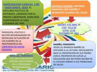 SIMÓN BOLÍVAR (CARACAS, 1783
 - SANTA MARTA, 1830). EL       ANTONIO NARIÑO: ANTONIO
 DISCURSO POLÍTICO DE           AMADOR JOSÉ NARIÑO Y
 ENTONCES, LIDERADO POR EL      BERNARDO ÁLVAREZ DEL CASAL:
 PROPIO LIBERTADOR, MARCARÍA
 FUERTEMENTE LA VIDA
 LITERARIA DEL PAÍS.                SANTAFÉ 9 DE ABRIL DE
                                        1765- VILLA DE
                                         LEYVA, 13 DE
PERIODISTA, POLÍTICO Y               DICIEMBRE DE 1823.
MILITAR NEOGRANADINO DE
DESTACADA ACTUACIÓN EN
LOS ALBORES DE LA
INDEPENDENCIA DEL                NARIÑO, PERIODISTA
VIRREINATO DE NUEVA              DESDE SU INFANCIA NARIÑO SE
GRANADA.                         AFICIONÓ A LA LECTURA, INICIALMENTE
                                 BAJO LA ORIENTACIÓN DE SUS PADRES
     AVISO DEL TERREMOTO         CON EL PROPÓSITO DE SUPLIR LA
      FUE UNA PUBLICACIÓN        EDUCACIÓN QUE NO PODÍA RECIBIR EN
     EFÍMERA PERO PIONERA        EL COLEGIO DEBIDO A SUS PROBLEMAS
        EN EL PERIODISMO         DE SALUD.
         NEOGRANADINO.
 