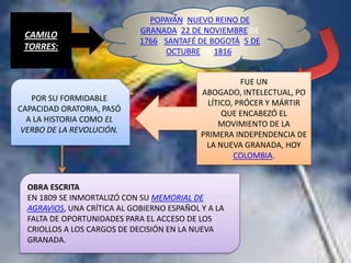 POPAYÁN, NUEVO REINO DE
                             GRANADA, 22 DE NOVIEMBRE DE
 CAMILO
                             1766 - SANTAFÉ DE BOGOTÁ, 5 DE
 TORRES:                            OCTUBRE DE 1816.


                                                      FUE UN
                                            ABOGADO, INTELECTUAL, PO
   POR SU FORMIDABLE
                                             LÍTICO, PRÓCER Y MÁRTIR
CAPACIDAD ORATORIA, PASÓ
                                                 QUE ENCABEZÓ EL
  A LA HISTORIA COMO EL
                                                MOVIMIENTO DE LA
 VERBO DE LA REVOLUCIÓN.
                                            PRIMERA INDEPENDENCIA DE
                                             LA NUEVA GRANADA, HOY
                                                    COLOMBIA.


  OBRA ESCRITA
  EN 1809 SE INMORTALIZÓ CON SU MEMORIAL DE
  AGRAVIOS, UNA CRÍTICA AL GOBIERNO ESPAÑOL Y A LA
  FALTA DE OPORTUNIDADES PARA EL ACCESO DE LOS
  CRIOLLOS A LOS CARGOS DE DECISIÓN EN LA NUEVA
  GRANADA.
 