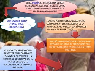 EN LA POESÍA, SE PRODUJERON VERSOS
                    SATÍRICOS, VERSOS POLÍTICOS, ASÍ COMO
                     CANTIDAD DE VERSOS EN HONOR A LA
                           RECIÉN FUNDADA PATRIA.



   JOSÉ JOAQUÍN ORTÍZ                  FAMOSO POR SU POEMA "LA BANDERA
      (TUNJA, 1814 -                   COLOMBIANA", ESCRIBE ACERCA DE LA
     BOGOTÁ, 1892).                    PATRIA, LA NATURALEZA Y LOS SÍMBOLOS
                                       NACIONALES, ENTRE OTROS.




                                         ESTUDIÓ HUMANIDADES EN EL COLEGIO DEL
                                           ROSARIO Y CULTIVÓ EL PERIODISMO CON
                                          ÉXITO Y HABILIDAD, EN ESPECIAL EN TEMAS
 FUNDÓ Y COLABORÓ COMO                                   POLÍTICOS.
 REDACTOR EN EL CORREO DE
 LOS ANDES, EL PORVENIR, LA
CIUDAD, EL CONSERVADOR, EL
     DÍA, EL CÓNDOR, EL
 CATOLICISMO Y LA ESTRELLA
         NACIONAL,
 