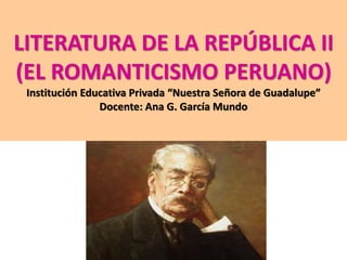 LITERATURA DE LA REPÚBLICA II 
(EL ROMANTICISMO PERUANO) 
Institución Educativa Privada “Nuestra Señora de Guadalupe” 
Docente: Ana G. García Mundo 
 