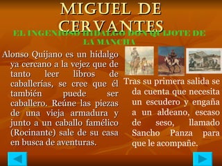 MIGUEL DE CERVANTES Alonso Quijano es un hidalgo ya cercano a la vejez que de tanto leer libros de caballerías, se cree que él también puede ser caballero. Reúne las piezas de una vieja armadura y junto a un caballo famélico (Rocinante) sale de su casa en busca de aventuras. EL INGENIOSO HIDALGO DON QUIJOTE DE LA MANCHA Tras su primera salida se da cuenta que necesita un escudero y engaña a un aldeano, escaso de seso, llamado Sancho Panza para que le acompañe. 