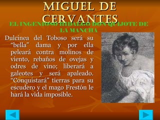 MIGUEL DE CERVANTES Dulcinea del Toboso será su “bella” dama y por ella peleará contra molinos de viento, rebaños de ovejas y odres de vino; liberará a galeotes y será apaleado. “Conquistará” tierras para su escudero y el mago Frestón le hará la vida imposible. EL INGENIOSO HIDALGO DON QUIJOTE DE LA MANCHA 