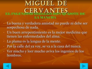 MIGUEL DE CERVANTES La buena y verdadera amistad no puede ni debe ser sospechosa de nada.   Un buen arrepentimiento es la mejor medicina que tienen las enfermedades del alma. La pluma es la lengua de la mente. Por la calle del ya voy, se va a la casa del nunca. Ver mucho y leer mucho aviva los ingenios de los hombres. EL INGENIOSO HIDALGO DON QUIJOTE DE LA MANCHA 
