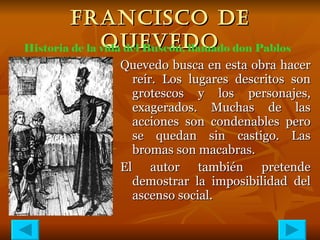 FRANCISCO DE QUEVEDO Quevedo busca en esta obra hacer reír. Los lugares descritos son grotescos y los personajes, exagerados. Muchas de las acciones son condenables pero se quedan sin castigo. Las bromas son macabras. El autor también pretende demostrar la imposibilidad del ascenso social. Historia de la vida del Buscón, llamado don Pablos 