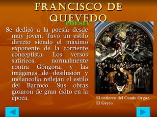 FRANCISCO DE QUEVEDO Se dedicó a la poesía desde muy joven. Tuvo un estilo directo siendo el máximo exponente de la corriente conceptista. Los versos satíricos, normalmente contra Góngora, y las imágenes de desilusión y melancolía reflejan el estilo del Barroco. Sus obras gozaron de gran éxito en la época. POESÍA El entierro del Conde Orgaz. El Greco. 