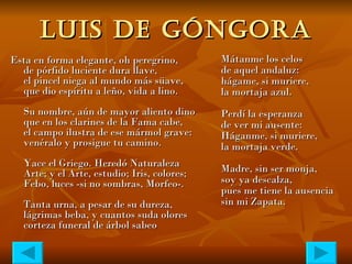 LUIS DE GÓNGORA Esta en forma elegante, oh peregrino, de pórfido luciente dura llave, el pincel niega al mundo más süave, que dio espíritu a leño, vida a lino. Su nombre, aún de mayor aliento dino que en los clarines de la Fama cabe, el campo ilustra de ese mármol grave: venéralo y prosigue tu camino. Yace el Griego. Heredó Naturaleza Arte; y el Arte, estudio; Iris, colores; Febo, luces -si no sombras, Morfeo-. Tanta urna, a pesar de su dureza, lágrimas beba, y cuantos suda olores corteza funeral de árbol sabeo   Mátanme los celos de aquel andaluz: hágame, si muriere, la mortaja azul. Perdí la esperanza de ver mi ausente: Háganme, si muriere, la mortaja verde. Madre, sin ser monja, soy ya descalza, pues me tiene la ausencia sin mi Zapata. 