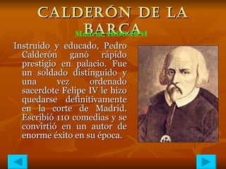 CALDERÓN DE LA BARCA Instruido y educado, Pedro Calderón ganó rápido prestigio en palacio. Fue un soldado distinguido y una vez ordenado sacerdote Felipe IV le hizo quedarse definitivamente en la corte de Madrid. Escribió 110 comedias y se convirtió en un autor de enorme éxito en su época.  Madrid, 1600-1681 