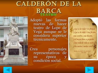 CALDERÓN DE LA BARCA Adoptó las formas nuevas de hacer teatro de Lope de Vega aunque se le considera superior técnicamente. Crea personajes representativos de su época y condición social. TEATRO 