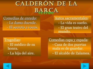 CALDERÓN DE LA BARCA Comedias de enredo : - La dama duende. - El secreto a voces. TEATRO Autos sacramentales : - La vida es sueño. - El gran teatro del mundo. Tragedias : - El médico de su honra. - La hija del aire. Comedias capa y espada : - Casa de dos puertas mala es de guardar. - El alcalde de Zalamea. 