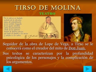 TIRSO DE MOLINA Seguidor de la obra de Lope de Vega, a Tirso se le conocerá como el creador del mito de  Don Juan. Sus textos se caracterizan por la profundidad psicológica de los personajes y la complicación de los argumentos. TEATRO 