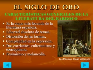 EL SIGLO DE ORO Es la etapa más fecunda de la literatura española. Libertad absoluta de temas. Distorsión de las formas. Complejidad en la expresión. Dos corrientes: culteranismo y conceptismo. Pesimismo y melancolía. CARACTERÍSTICAS GENERALES DE LA LITERATURA DEL BARROCO Las Meninas. Diego   Velázquez 