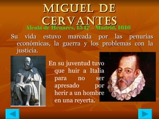 MIGUEL DE CERVANTES Su vida estuvo marcada por las penurias económicas, la guerra y los problemas con la justicia. Alcalá de Henares, 1547 – Madrid, 1616 En su juventud tuvo que huir a Italia para no ser apresado por herir a un hombre en una reyerta. 