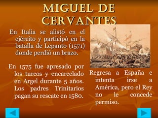 MIGUEL DE CERVANTES En Italia se alistó en el ejército y participó en la batalla de Lepanto (1571) donde perdió un brazo. En 1575 fue apresado por los turcos y encarcelado en Argel durante 5 años. Los padres Trinitarios pagan su rescate en 1580. Regresa a España e intenta irse a América, pero el Rey no le concede permiso. 