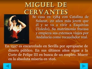 MIGUEL DE CERVANTES Se casa en 1584 con Catalina de Salazar, 20 años más joven que él y se va a vivir a Esquivias (Toledo). Su matrimonio fracasa y empieza sus extensos viajes por Andalucía como recaudador real. En 1597 es encarcelado en Sevilla por apropiarse de dinero público. En sus últimos años sigue a la Corte de Felipe III en busca de un empleo. Muere en la absoluta miseria en 1616. 