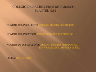 COLEGIO DE BACHILLERES DE TABASCO,
PLANTEL N:12

NOMBRE DEL PROLLECTO:LITERATURA DE LOS GRIEGOS.

NOMBRE DEL PROFESOR:ROBERTO RIVERA RODRIGUEZ.

NOMBRE DE LOS ALUMNOS:ADRIAN BENITEZ HERNANDEZ.
JUAN FRANCISCO HUERTA LOPEZ.

FECHA:24/OCT/2013.

 