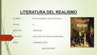 LITERATURA DEL REALISMO
ALUMNO : PAULO ALBERTO VALLES ESTELA.
GRADO : 3°.
SERVICIO : SERVICIO.
DOCENTE : GALO WILI DE SOUZA RODRIGUEZ.
ÁREA : COMUNICACIÓN.
IQUITOS-PERÚ
 