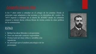 A los 7 años entró a estudiar en el colegio de los jesuitas. Desde el
principio supo adaptarse a las normas y a la disciplina del centro. En
1875 ingresó a trabajar en el diario EL SOLFEO desde su columna
empezó a lanzar duras criticas llenas de ironía contra la clase política
de la restauración.
ESTILO
• Reflejó las ideas liberales y progresistas.
• Tuvo un marcado carácter regionalista.
• Destacó por ser muy crítico y sensible a las
injusticias.
• Se preocupó por el análisis psicológico de los
personajes.
LeopoloGarcíaAlas
 