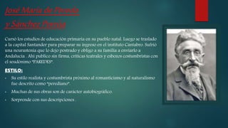 JoséMaríadePereda
ySánchezPorrúa
Cursó los estudios de educación primaria en su pueblo natal. Luego se traslado
a la capital Santander para preparar su ingreso en el instituto Cántabro. Sufrió
una neurastenia que lo dejo postrado y obligo a su familia a enviarlo a
Andalucía . Ahí publico sin firma, criticas teatrales y esbozos costumbristas con
el seudónimo ”PAREDES”.
ESTILO:
• Su estilo realista y costumbrista próximo al romanticismo y al naturalismo
fue descrito como “perediano”.
• Muchas de sus obras son de carácter autobiográfico.
• Sorprende con sus descripciones .
 
