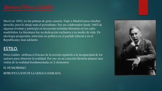 BenitoPérezGaldós
Nació en 1843, en las palmas de gran canaria. Viajó a Madrid para estudiar
derecho, pero le atrajo más el periodismo. Fue un colaborador desde 1865 de
algunas revistas y participó en frecuentes tertulias literarias en los cafès
madrileños. La literatura fue su dedicación exclusiva y su medio de vida. De
ideología progresista, intervino en política en el partido Liberal y en el
Republicano, mas adelante.
ESTILO.
Pérez Galdós atribuía el fracaso de la novela española a la incapacidad de los
autores para observar la realidad. Por eso, en su creación literaria plasmó una
visión de la realidad fundamentada en 2 elementos.
EL HUMORISMO.
REPRODUCCION DE LA LENGUA HABLADA.
 
