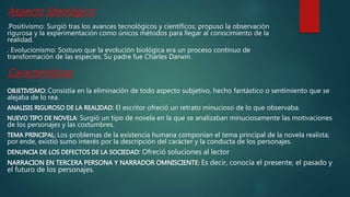 Aspecto Ideológico:
.Positivismo: Surgió tras los avances tecnológicos y científicos; propuso la observación
rigurosa y la experimentación como únicos métodos para llegar al conocimiento de la
realidad.
. Evolucionismo: Sostuvo que la evolución biológica era un proceso continuo de
transformación de las especies. Su padre fue Charles Darwin.
Consistía en la eliminación de todo aspecto subjetivo, hecho fantástico o sentimiento que se
alejaba de lo rea.
El escritor ofreció un retrato minucioso de lo que observaba.
: Surgió un tipo de novela en la que se analizaban minuciosamente las motivaciones
de los personajes y las costumbres.
Los problemas de la existencia humana componían el tema principal de la novela realista;
por ende, existió sumo interés por la descripción del carácter y la conducta de los personajes.
Ofreció soluciones al lector
Es decir, conocía el presente, el pasado y
el futuro de los personajes.
Características:
 