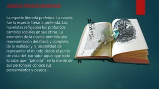 La especie literaria preferida. La novela
fue la especie literaria preferida. Los
novelistas reflejaban los profundos
cambios sociales en sus obras. La
extensión de la novela permitía una
representación detallada y completa
de la realidad y la posibilidad de
representar el mundo desde el punto
de vista del narrador aquel que todo
lo sabe que “penetra” en la mente de
sus personajes conoce sus
pensamientos y deseos.
Especie literaria destacada
 