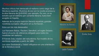 Muchos críticos han destacado el realismo como rasgo de la
literatura española. Muestras de eso son la novela picaresca y
la obra literaria de QUEVEDO, por ejemplo. Por eso, no es
extraño que el realismo por corriente literaria, fuera bien
acogido en España.
Además de la propia tradición literaria española, grandes
novelistas europeos influyeron en su formación.
Estos son los más destacados:
Los franceses Balzac, Flaubert, Stendhal y el inglés Dickens
fueron el punto de referencia obligado para todos los
novelistas del realismo.
El francés Zola, creador del naturalismo, fue modelo de los
escritores españoles a partir de 1880.
Los rusos Dostoievski y Tolstói influyeron en una orientación
de la literatura social.
Precursores del realismo español
 