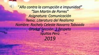 “Año contra la corrupción e impunidad”
“San Martin de Porres”
Asignatura: Comunicación
Tema: Literatura del Realismo
Nombre: Rochely Celeste Navarro Taboada
Grado/ Sección: 3 Respeto
Iquitos Perú
2019
 