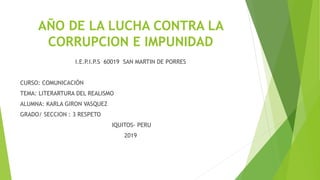 AÑO DE LA LUCHA CONTRA LA
CORRUPCION E IMPUNIDAD
I.E.P.I.P.S 60019 SAN MARTIN DE PORRES
CURSO: COMUNICACIÓN
TEMA: LITERARTURA DEL REALISMO
ALUMNA: KARLA GIRON VASQUEZ
GRADO/ SECCION : 3 RESPETO
IQUITOS- PERU
2019
 
