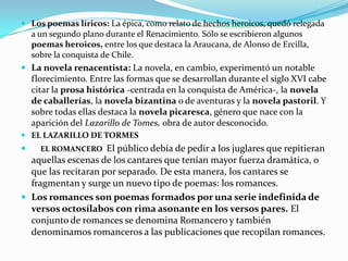  Los poemas líricos: La épica, como relato de hechos heroicos, quedó relegada
  a un segundo plano durante el Renacimiento. Sólo se escribieron algunos
  poemas heroicos, entre los que destaca la Araucana, de Alonso de Ercilla,
  sobre la conquista de Chile.
 La novela renacentista: La novela, en cambio, experimentó un notable
    florecimiento. Entre las formas que se desarrollan durante el siglo XVI cabe
    citar la prosa histórica -centrada en la conquista de América-, la novela
    de caballerías, la novela bizantina o de aventuras y la novela pastoril. Y
    sobre todas ellas destaca la novela picaresca, género que nace con la
    aparición del Lazarillo de Tomes, obra de autor desconocido.
 EL LAZARILLO DE TORMES
     EL ROMANCERO   El público debía de pedir a los juglares que repitieran
  aquellas escenas de los cantares que tenían mayor fuerza dramática, o
  que las recitaran por separado. De esta manera, los cantares se
  fragmentan y surge un nuevo tipo de poemas: los romances.
 Los romances son poemas formados por una serie indefinida de
  versos octosílabos con rima asonante en los versos pares. El
  conjunto de romances se denomina Romancero y también
  denominamos romanceros a las publicaciones que recopilan romances.
 