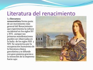 Literatura del renacimiento
La literatura
renacentista forma parte
de un movimiento más
general del Renacimiento
que experimenta la cultura
occidental en los siglos XV
y XVI, aunque sus
primeras manifestaciones
pueden ser observadas en
la Italia de los siglos XIII y
XIV. Se caracteriza por la
recuperación humanista de
la literatura clásica
grecolatina y se difunde
con gran pujanza gracias a
la invención de la imprenta
hacia 1450
 
