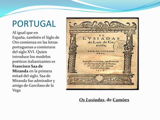 PORTUGAL
Al igual que en
España, también el Siglo de
Oro comienza en las letras
portuguesas a comienzos
del siglo XVI. Quien
introduce los modelos
poéticos italianizantes es
Francisco Saa de
Miranda en la primera
mitad del siglo. Saa de
Miranda fue admirador y
amigo de Garcilaso de la
Vega

                              Os Lusíadas, de Camões
 