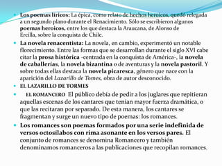  Los poemas líricos: La épica, como relato de hechos heroicos, quedó relegada
  a un segundo plano durante el Renacimiento. Sólo se escribieron algunos
  poemas heroicos, entre los que destaca la Araucana, de Alonso de
  Ercilla, sobre la conquista de Chile.
 La novela renacentista: La novela, en cambio, experimentó un notable
    florecimiento. Entre las formas que se desarrollan durante el siglo XVI cabe
    citar la prosa histórica -centrada en la conquista de América-, la novela
    de caballerías, la novela bizantina o de aventuras y la novela pastoril. Y
    sobre todas ellas destaca la novela picaresca, género que nace con la
    aparición del Lazarillo de Tomes, obra de autor desconocido.
 EL LAZARILLO DE TORMES
     EL ROMANCERO   El público debía de pedir a los juglares que repitieran
  aquellas escenas de los cantares que tenían mayor fuerza dramática, o
  que las recitaran por separado. De esta manera, los cantares se
  fragmentan y surge un nuevo tipo de poemas: los romances.
 Los romances son poemas formados por una serie indefinida de
  versos octosílabos con rima asonante en los versos pares. El
  conjunto de romances se denomina Romancero y también
  denominamos romanceros a las publicaciones que recopilan romances.
 